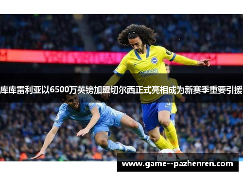 库库雷利亚以6500万英镑加盟切尔西正式亮相成为新赛季重要引援